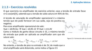 2.1.3 – Exercícios resolvidos
O que ocorreria no amplificador do exercício anterior, caso a tensão de entrada fosse
vi=2.cos(wt)[V], sabendo que a tensão de saída satura em 95% de Vcc.
2. Aplicações básicas
A tensão de saturação do amplificador operacional é a máxima
tensão que ele pode fornecer em sua saída, seja ela positiva ou
negativa.
Para esse amplificador operacional ela vale:
Vsat = ±0,95.Vcc  Vsat = ±0,95.12  Vsat = ±11,4V
Como o módulo do ganho desse circuito é 15, a máxima tensão
de entrada que pode ser aplicada ao amplificador sem que ele
sature vale:
No entanto, a tensão de pico na entrada é de 2V, de modo que o
sinal amplificado sairá distorcido, como indica a Figura 2.5
Figura 2.5– Formas de onda no circuito
 