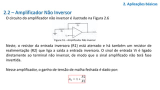 2.2 – Amplificador Não Inversor
O circuito do amplificador não inversor é ilustrado na Figura 2.6
2. Aplicações básicas
Figura 2.6 – Amplificador Não Inversor
Neste, o resistor da entrada inversora (R1) está aterrado e há também um resistor de
realimentação (R2) que liga a saída a entrada inversora. O sinal de entrada Vi é ligado
diretamente ao terminal não inversor, de modo que o sinal amplificado não terá fase
invertida.
Nesse amplificador, o ganho de tensão de malha fechada é dado por:
 