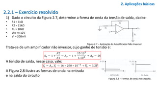 2.2.1 – Exercício resolvido
1) Dado o circuito da Figura 2.7, determine a forma de onda da tensão de saída, dados:
• R1 = 1kΩ
• R2 = 15kΩ
• RL = 10kΩ
• Vcc =± 12V
• Vi = 200mV
2. Aplicações básicas
Figura 2.7 – Aplicação do Amplificador Não Inversor
Trata-se de um amplificador não inversor, cujo ganho de tensão é:
A tensão de saída, nesse caso, vale:
A Figura 2.8 ilustra as formas de onda na entrada
e na saída do circuito
Figura 2.8 – Formas de onda no circuito.
 