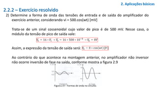 2.2.2 – Exercício resolvido
2) Determine a forma de onda das tensões de entrada e de saída do amplificador do
exercício anterior, considerando vi = 500.cos(wt) [mV]
Trata-se de um sinal cossenoidal cujo valor de pico é de 500 mV. Nesse caso, o
módulo da tensão de pico de saída vale:
Assim, a expressão da tensão de saída será:
Ao contrário do que acontece na montagem anterior, no amplificador não inversor
não ocorre inversão de fase na saída, conforme mostra a figura 2.9
2. Aplicações básicas
Figura 2.9 – Formas de onda no circuito.
 