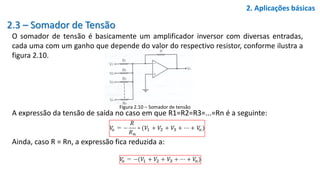 2.3 – Somador de Tensão
O somador de tensão é basicamente um amplificador inversor com diversas entradas,
cada uma com um ganho que depende do valor do respectivo resistor, conforme ilustra a
figura 2.10.
A expressão da tensão de saída no caso em que R1=R2=R3=...=Rn é a seguinte:
Ainda, caso R = Rn, a expressão fica reduzida a:
2. Aplicações básicas
Figura 2.10 – Somador de tensão
 
