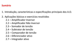 Sumário
1. Introdução, características e especificações principais dos A.O.
2. Aplicações básicas e exercícios resolvidos
2.1 – Amplificador Inversor
2.2 – Amplificador Não Inversor
2.3 – Somador de tensão
2.4 – Subtrator de tensão
2.5 – Comparador de tensão
2.6 – Diferenciador ativo
2.7 – Integrador ativo
 