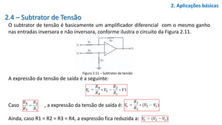 2.4 – Subtrator de Tensão
O subtrator de tensão é basicamente um amplificador diferencial com o mesmo ganho
nas entradas inversora e não inversora, conforme ilustra o circuito da Figura 2.11.
A expressão da tensão de saída é a seguinte:
Caso , a expressão da tensão de saída é:
Ainda, caso R1 = R2 = R3 = R4, a expressão fica reduzida a:
2. Aplicações básicas
Figura 2.11 – Subtrator de tensão
 