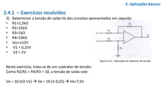2.4.1 – Exercícios resolvidos
2) Determinar a tensão de saída Vo dos circuitos apresentados em seguida:
• R1=2,2kΩ
• R2=22kΩ
• R3=1kΩ
• R4=10kΩ
• Vcc=±12V
• V1 = 0,25V
• V2 = 1V
Neste exercício, trata-se de um subtrator de tensão:
Como R2/R1 = R4/R3 = 10, a tensão de saída vale:
Vo = 10.(V2-V1)  Vo = 10.(1-0,25)  Vo=7,5V
2. Aplicações básicas
Figura 2.13 – Aplicação do subtrator de tensão
 