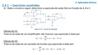 2.4.1 – Exercícios resolvidos
4) Dado o circuito a seguir, determine a expressão de saída (Vo) em função de A, B e C.
2. Aplicações básicas
Figura 2.15 – Circuito de aplicação
Cálculo de V1:
Trata-se da saída de um amplificador não inversor cuja expressão é dada por:
Cálculo de V2:
Trata-se da saída de um somador de tensão cuja expressão é dada por:
 