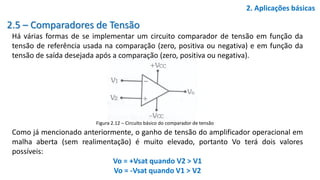 2.5 – Comparadores de Tensão
Há várias formas de se implementar um circuito comparador de tensão em função da
tensão de referência usada na comparação (zero, positiva ou negativa) e em função da
tensão de saída desejada após a comparação (zero, positiva ou negativa).
Como já mencionado anteriormente, o ganho de tensão do amplificador operacional em
malha aberta (sem realimentação) é muito elevado, portanto Vo terá dois valores
possíveis:
Vo = +Vsat quando V2 > V1
Vo = -Vsat quando V1 > V2
2. Aplicações básicas
Figura 2.12 – Circuito básico do comparador de tensão
 