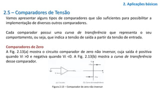 2.5 – Comparadores de Tensão
Vamos apresentar alguns tipos de comparadores que são suficientes para possibilitar a
implementação de diversos outros comparadores.
Cada comparador possui uma curva de transferência que representa o seu
comportamento, ou seja, que indica a tensão de saída a partir da tensão de entrada.
Comparadores de Zero
A Fig. 2.13(a) mostra o circuito comparador de zero não inversor, cuja saída é positiva
quando Vi >0 e negativa quando Vi <0. A Fig. 2.13(b) mostra a curva de transferência
desse comparador.
2. Aplicações básicas
Figura 2.13 – Comparador de zero não inversor
 