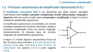 1.1 - Principais características do Amplificador Operacional (A.O.)
O amplificador operacional (AO) é um dispositivo que pode realizar operações
matemáticas como adição, subtração, multiplicação, divisão, diferenciação, integração e
logaritmo, além de outras funções como comparação e amplificação. A Figura 1 ilustra o
símbolo do amplificador operacional.
1. Características e especificações
Figura 1.1 – Amplificador Operacional
O amplificador operacional é, na realidade, um circuito
complexo composto de inúmeros transistores, diodos e
resistores encapsulados como um circuito integrado.
Comercialmente, há diversos tipos de circuitos
integrados de amplificadores operacionais.
A Figura 1.1 mostra algumas características físicas do
AO. Ele possui duas entradas: a inversora (V-) e a não
inversora (V+), uma saída (Vo) e dois terminais de
alimentação: um positivo (+Vcc) e outro negativo
(-Vcc).
V-
V+
Vo
+Vcc
-Vcc
-
+
 