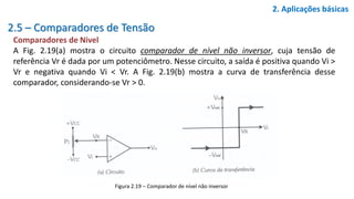 2.5 – Comparadores de Tensão
Comparadores de Nivel
A Fig. 2.19(a) mostra o circuito comparador de nível não inversor, cuja tensão de
referência Vr é dada por um potenciômetro. Nesse circuito, a saída é positiva quando Vi >
Vr e negativa quando Vi < Vr. A Fig. 2.19(b) mostra a curva de transferência desse
comparador, considerando-se Vr > 0.
2. Aplicações básicas
Figura 2.19 – Comparador de nível não inversor
 