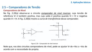 2.5 – Comparadores de Tensão
Comparadores de Nivel
Na Fig. 2.20(a) observa-se o circuito comparador de nível inversor, cuja tensão de
referência Vr é também positiva, mas cuja saída é positiva quando Vi < Vr e negativa
quando Vi > Vr. A Fig. 2.20(b) mostra a curva de transferência desse comparador.
Note que, nos dois circuitos comparadores de nível, pode-se ajustar Vr de +Vcc a –Vcc de
acordo com a necessidade do projeto.
2. Aplicações básicas
Figura 2.20 – Comparador de nível inversor
 