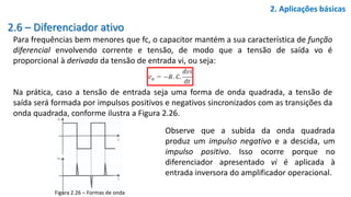 2.6 – Diferenciador ativo
Para frequências bem menores que fc, o capacitor mantém a sua característica de função
diferencial envolvendo corrente e tensão, de modo que a tensão de saída vo é
proporcional à derivada da tensão de entrada vi, ou seja:
Na prática, caso a tensão de entrada seja uma forma de onda quadrada, a tensão de
saída será formada por impulsos positivos e negativos sincronizados com as transições da
onda quadrada, conforme ilustra a Figura 2.26.
2. Aplicações básicas
Observe que a subida da onda quadrada
produz um impulso negativo e a descida, um
impulso positivo. Isso ocorre porque no
diferenciador apresentado vi é aplicada à
entrada inversora do amplificador operacional.
Figura 2.26 – Formas de onda
 