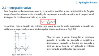 2.7 – Integrador ativo
Para frequências bem maiores que fc, o capacitor mantém a sua característica de função
integral envolvendo corrente e tensão, de modo que a tensão de saída vo é proporcional
à integral da tensão de entrada vi, ou seja:
Na prática, caso a tensão de entrada seja uma forma de onda quadrada, a tensão de
saída terá o aspecto de uma onda triangular, conforme ilustra a Fig.2.28
2. Aplicações básicas
Figura 2.28 – Formas de onda
Observe que a onda triangular é crescente
quando a tensão de entrada é negativa e
decrescente, quando a tensão de entrada é
positiva, pelo fato de ser aplicada à entrada
inversora do amplificador operacional.
 
