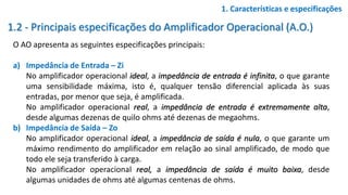 1.2 - Principais especificações do Amplificador Operacional (A.O.)
O AO apresenta as seguintes especificações principais:
a) Impedância de Entrada – Zi
No amplificador operacional ideal, a impedância de entrada é infinita, o que garante
uma sensibilidade máxima, isto é, qualquer tensão diferencial aplicada às suas
entradas, por menor que seja, é amplificada.
No amplificador operacional real, a impedância de entrada é extremamente alta,
desde algumas dezenas de quilo ohms até dezenas de megaohms.
b) Impedância de Saída – Zo
No amplificador operacional ideal, a impedância de saída é nula, o que garante um
máximo rendimento do amplificador em relação ao sinal amplificado, de modo que
todo ele seja transferido à carga.
No amplificador operacional real, a impedância de saída é muito baixa, desde
algumas unidades de ohms até algumas centenas de ohms.
1. Características e especificações
 