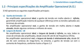 1.2 - Principais especificações do Amplificador Operacional (A.O.)
O AO apresenta as seguintes especificações principais:
c) Ganho de Entrada – Zi
No amplificador operacional ideal, o ganho de tensão em malha aberta é infinito,
garantindo amplificação máxima de qualquer diferença entre as tensões aplicadas aos
terminais de entrada.
No amplificador operacional real, o ganho de tensão em malha aberta é muito
elevado, desde algumas centenas a milhares de vezes.
d) Largura de Banda - LB
No amplificador operacional ideal, a largura de banda é infinita, ou seja, todos os
sinais de entrada são amplificados, desde sinais DC até AC de frequência infinita.
No amplificador operacional real, a largura de banda é relativamente alta, desde DC
até AC com centenas de mega-hertz, no entanto, o ganho de tensão cai com o
aumento de frequência, conforme ilustra a Figura 1.3
1. Características e especificações
 