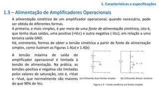 1.3 – Alimentação de Amplificadores Operacionais
A alimentação simétrica de um amplificador operacional, quando necessária, pode
ser obtida de diferentes formas.
A primeira, e mais simples, é por meio de uma fonte de alimentação simétrica, isto é,
que tenha duas saídas, uma positiva (+Vcc) e outra negativa (-Vcc), em relação a uma
terceira saída GND.
Há, entretanto, formas de obter a tensão simétrica a partir de fonte de alimentação
simples, como ilustram as Figuras 1.4(a) e 1.4(b).
1. Características e especificações
Figura 1.4 – Fonte simétrica via fontes simples
(a) Utilizando duas fontes simples (b) Utilizando divisor resistivo
A tensão máxima de saída do
amplificador operacional é limitada à
tensão de alimentação. Na prática, as
tensões positiva e negativa são limitadas
pelos valores de saturação, isto é, +Vsat
e –Vsat, que normalmente são maiores
do que 90% de Vcc.
 