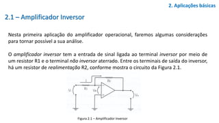 2.1 – Amplificador Inversor
Nesta primeira aplicação do amplificador operacional, faremos algumas considerações
para tornar possível a sua análise.
O amplificador inversor tem a entrada de sinal ligada ao terminal inversor por meio de
um resistor R1 e o terminal não inversor aterrado. Entre os terminais de saída do inversor,
há um resistor de realimentação R2, conforme mostra o circuito da Figura 2.1.
2. Aplicações básicas
Figura 2.1 – Amplificador Inversor
 