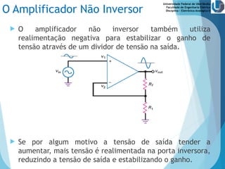 Universidade Federal de Uberlândia
Faculdade de Engenharia Elétrica
Disciplina – Eletrônica Analógica II
O Amplificador Não Inversor
 O amplificador não inversor também utiliza
realimentação negativa para estabilizar o ganho de
tensão através de um dividor de tensão na saída.
 Se por algum motivo a tensão de saída tender a
aumentar, mais tensão é realimentada na porta inversora,
reduzindo a tensão de saída e estabilizando o ganho.
 