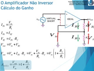 Universidade Federal de Uberlândia
Faculdade de Engenharia Elétrica
Disciplina – Eletrônica Analógica II
O Amplificador Não Inversor
Cálculo do Ganho
𝑉 𝑖𝑛 𝐼 𝑅 1
𝐼 𝑅𝑓
𝑉 𝑖𝑛
𝑉 𝑅𝑓
1
1
1
1
1
1 1
( )
1
1
1
in
R
R Rf
Rf R f
out in Rf
f
in
out in R f in f in
f
out
v CL
in
V
I
R
I I
V I R
V V V
R
V
V V I R V R V
R R
R
V
A
V R


 
 
 
       
 
 
  
 