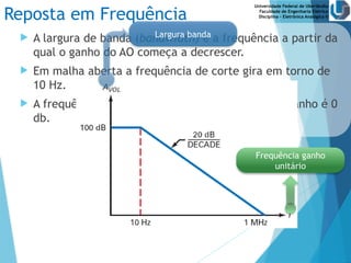 Universidade Federal de Uberlândia
Faculdade de Engenharia Elétrica
Disciplina – Eletrônica Analógica II
Reposta em Frequência
 A largura de banda (bandwidth) é a frequência a partir da
qual o ganho do AO começa a decrescer.
 Em malha aberta a frequência de corte gira em torno de
10 Hz.
 A frequência de ganho unitário ocorre quando o ganho é 0
db.
Largura banda
Frequência ganho
unitário
 
