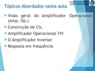 Universidade Federal de Uberlândia
Faculdade de Engenharia Elétrica
Disciplina – Eletrônica Analógica II
Tópicos Abordados nesta aula
 Visão geral do Amplificador Operacional
(Amp. Op.)
 Construção de CIs.
 Amplificador Operacional 741
 O Amplificador Inversor
 Resposta em frequência
 