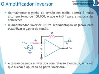 Universidade Federal de Uberlândia
Faculdade de Engenharia Elétrica
Disciplina – Eletrônica Analógica II
O Amplificador Inversor
 Normalmente o ganho de tensão em malha aberta é muito
alto, em torno de 100.000, o que é inútil para a maioria das
aplicações.
 O amplificador inversor utiliza realimentação negativa para
estabilizar o ganho de tensão.
 A tensão de saída é invertida com relação à entrada, uma vez
que o sinal é aplicado na porta inversora.
 