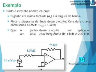 Universidade Federal de Uberlândia
Faculdade de Engenharia Elétrica
Disciplina – Eletrônica Analógica II
Exemplo
 Dado o circuito abaixo calcule:
 O ganho em malha fechada (AV) e a largura de banda.
 Plote o diagrama de Bode desse circuito. Considere o amp
como sendo o LM741 (GBW = 1 MHz)
 Qual o ganho desse circuito se aplicado
um sinal com frequência de 1 kHz e 200 kHz?
Amplificador Inversor.psimsch
 