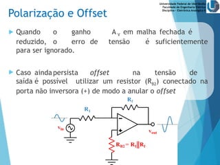 Universidade Federal de Uberlândia
Faculdade de Engenharia Elétrica
Disciplina – Eletrônica Analógica II
Polarização e Offset
 Quando o ganho A V em malha fechada é
reduzido, o erro de tensão é suficientemente
para ser ignorado.
 Caso aindapersista offset na tensão de
saída é possível utilizar um resistor (RB2) conectado na
porta não inversora (+) de modo a anular o offset
 