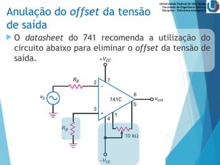 Universidade Federal de Uberlândia
Faculdade de Engenharia Elétrica
Disciplina – Eletrônica Analógica II
Anulação do offset da tensão
de saída
 O datasheet do 741 recomenda a utilização do
circuito abaixo para eliminar o offset da tensão de
saída.
 