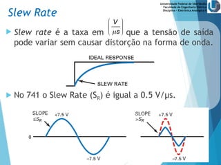 Universidade Federal de Uberlândia
Faculdade de Engenharia Elétrica
Disciplina – Eletrônica Analógica II
 Slew rate é a taxa em que a tensão de saída
pode variar sem causar distorção na forma de onda.
 No 741 o Slew Rate (SR) é igual a 0.5 V/µs.
Slew Rate
V
s

 
 
 
 