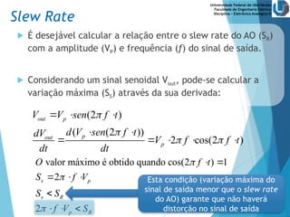 Universidade Federal de Uberlândia
Faculdade de Engenharia Elétrica
Disciplina – Eletrônica Analógica II
 É desejável calcular a relação entre o slew rate do AO (SR)
com a amplitude (VP) e frequência (f) do sinal de saída.
 Considerando um sinal senoidal Vout, pode-se calcular a
variação máxima (SS) através da sua derivada:
s (2 )
( s (2 ))
2 cos(2 )
valor máximo é obtido quando cos(2 ) 1
2
2
in p
p
in
p
s p
s R
p R
V V en f t
d V en f t
dV
f V f t
dt dt
O f t
S f V
S S
f V S


 



  
 
    
 
  

  
Esta condição (variação máxima do
sinal de saída menor que o slew rate
do AO) garante que não haverá
distorção no sinal de saída
(2 )
( (2 ))
2 cos(2 )
out p
p
out
p
V V sen f t
d V sen f t
dV
V f f t
dt dt


 
  
 
    
Slew Rate
 