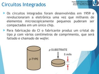 Universidade Federal de Uberlândia
Faculdade de Engenharia Elétrica
Disciplina – Eletrônica Analógica II
Circuitos Integrados
 Os circuitos integrados foram desenvolvidos em 1959 e
revolucionaram a eletrônica uma vez que milhares de
elementos microscopicamente pequenos puderam ser
compactados em um único chip.
 Para fabricação do CI o fabricante produz um cristal do
tipo p com vários centímetros de comprimento, que será
fatiado e chamado de wafer.
 