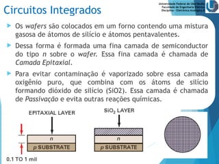 Universidade Federal de Uberlândia
Faculdade de Engenharia Elétrica
Disciplina – Eletrônica Analógica II
Circuitos Integrados
 Os wafers são colocados em um forno contendo uma mistura
gasosa de átomos de silício e átomos pentavalentes.
 Dessa forma é formada uma fina camada de semiconductor
do tipo n sobre o wafer. Essa fina camada é chamada de
Camada Epitaxial.
 Para evitar contaminação é vaporizado sobre essa camada
oxigênio puro, que combina com os átoms de silício
formando dióxido de silício (SiO2). Essa camada é chamada
de Passivação e evita outras reações químicas.
 