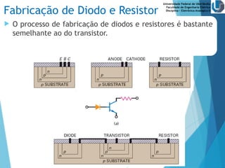 Universidade Federal de Uberlândia
Faculdade de Engenharia Elétrica
Disciplina – Eletrônica Analógica II
Fabricação de Diodo e Resistor
 O processo de fabricação de diodos e resistores é bastante
semelhante ao do transistor.
 