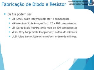 Universidade Federal de Uberlândia
Faculdade de Engenharia Elétrica
Disciplina – Eletrônica Analógica II
Fabricação de Diodo e Resistor
 Os Cis podem ser:
 SSI (Small Scale Integration): até 12 components
 MSI (Medium Scale Integration): 12 a 100 componentes
 LSI (Large Scale Integration): mais de 100 componentes
 VLSI ( Very Large Scale Integration): ordem de milhares
 ULSI (Ultra Large Scale Integration): ordem de milhões.
 