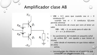 Amplificador clase AB 
• VBB ≈ 0.7, para que cuando sea vi > 0 
conduzca Q1 
cuando sea vi < 0 conduzca Q2,esto 
permite eliminar 
la distorsión de cruce por cero al tener un 
valor 
VBB - VBE = 0, se anula para el valor de 
vi = o v ,la distorsión . 
• los parámetros del modelo en pequeña señal 
de ambos BJT son iguales y que tienen el 
mismo 
valor desde el momento en que éstos entran 
en zona 
activa. 
• Las corrientes de colector en el semiciclo que 
conducen son proporcionales a vi. 
 