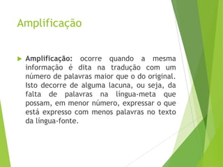 Amplificação


Amplificação: ocorre quando a mesma
informação é dita na tradução com um
número de palavras maior que o do original.
Isto decorre de alguma lacuna, ou seja, da
falta de palavras na língua-meta que
possam, em menor número, expressar o que
está expresso com menos palavras no texto
da língua-fonte.

 
