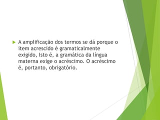 

A amplificação dos termos se dá porque o
item acrescido é gramaticalmente
exigido, Isto é, a gramática da língua
materna exige o acréscimo. O acréscimo
é, portanto, obrigatório.

 