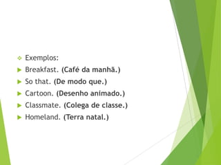 

Exemplos:



Breakfast. (Café da manhã.)



So that. (De modo que.)



Cartoon. (Desenho animado.)



Classmate. (Colega de classe.)



Homeland. (Terra natal.)

 