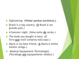 

Sightseeing. (Visitar pontos turísticos.)



Brazil is a big country. (O Brasil é um
grande país.)



A Summer night. (Uma noite de verão.)



The book you bought is here. (O
livro que você comprou está aqui.)



Maria is my best friend. (A Maria é minha
melhor amiga.)



Medical Equipament Technologist.
(Tecnólogo em equipamento médico.)

 