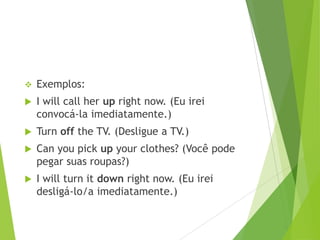 

Exemplos:



I will call her up right now. (Eu irei
convocá-la imediatamente.)



Turn off the TV. (Desligue a TV.)



Can you pick up your clothes? (Você pode
pegar suas roupas?)



I will turn it down right now. (Eu irei
desligá-lo/a imediatamente.)

 