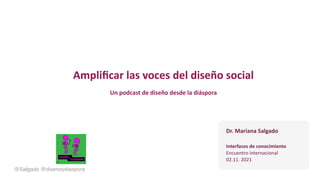 Ampliﬁcar las voces del diseño social
Un podcast de diseño desde la diáspora
@Salgado @disenoydiaspora
Dr. Mariana Salgado
Interfaces de conocimiento
Encuentro internacional
02.11. 2021
 