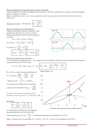 Étude énergétique de l’étage push-pull, en régime sinusoïdal.
Afin de simplifier le calcul, nous idéalisons les transistors : Seuil de conduction nul et tension collecteur-émetteur
nulle en régime de saturation.
Dans ces conditions, uE(t) = uS(t) ; nous exprimerons toutes les puissances en fonction de la tension de sortie
efficace US.
Puissance de sortie Trivialement :
u
2
S
u
R
U
P =
Puissance fournie par les alimentations
Chaque alimentation fournit le courant de sortie
pendant une alternance de uE (Cf. ci-contre)
Chaque alimentation fournit la même puissance
moyenne :
Palim = Palim1 + Palim2 = 2Palim1
soit
π
== S
cc1limacclima
Iˆ
V2i.V2P
et comme
u
S
u
S
S
R
U
2
R
Uˆ
Iˆ == ,
u
S
cc
u
S
cclima
R
U
V9,0
R
U
V
22
P ≈
π
=
Puissance dissipée par les transistors.
C’est évidemment la différence Palim – Pu ; chaque transistor dissipe la même puissance moyenne (fonctionnement
complémentaire sur 50% du temps).
PT = PT1 + PT2 = 2PT1 = Palim - Pu soit −
π
==
2
UV2
.
R
U
PP Scc
u
S
2T1T
PT1 (ou PT2) est une fonction parabolique de
US ; sa dérivée
u
S
u
cc
S
1T
R
U
R
V2
dU
dP
−
π
=
s’annule en ccS V
2
U
π
= ≈ 0,45VCC
La puissance PT dissipée par les transistors
y passe par un maximum
u2
2
cc
maxT
R
V2
P
π
= .
Ci-contre, on a tracé les évolutions de ces
puissances avec US, pour VCC = 15V et RU = 8Ω
Rendement
cc
s
lima
u
V
U
.
22P
P π
==η
Le rendement d’un étage classe B augmente
proportionnellement au niveau de sortie :
A pleine puissance (
2
V
U cc
maxs = ) , le rendement théorique peut atteindre /4 ≈ 0,785
(Rem : Au point où PT est maximale (US ≈ 0,45VCC) , PT = PU = Palim/2 et le rendement est de 50% !)
0s 0.5ms 1.0ms 1.5ms
I(V2)* V(V2:-)
0W
500mW
-I(V1)* V(V1:+)
-100mW
500mW
SEL>>
Palim1(W)
Palim2(W)
Pu
Palim
Pt
Evolution des puissances dans un étage classe B
 