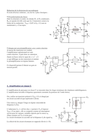 Réduction de la distorsion de raccordement.
Il existe diverses solutions ; on cite les 2 plus classiques :
• Pré polarisation des bases.
Dans la structure ci-contre, les diodes D1 et D2 conduisent ;
Raj est ajustée de telle sorte que les 2 transistors soient à la
limite de la conduction : VBE0 ≈ 0,6V et IC0 ≈ 0, tout en
maintenant iS = 0 au repos.
• Attaque par un préamplificateur, avec contre-réaction.
Si aucun des transistors ne conduit,
l’amplificateur opérationnel est sans
contre-réaction ; il part donc en saturation
(haute ou basse selon le signe de = u
+
- u
-
)
ce qui débloque un des transistors et ramène
le préamplificateur en régime linéaire.
Ce dispositif permet d’obtenir un gain en
tension positif.
3 . Amplification en classe C.
L’amplification de puissance en classe C se rencontre dans les étages terminaux des émetteurs radiofréquences.
L’amplificateur travaille à fréquence quasiment constante (la porteuse de l’onde émise).
On y utilise un transistor polarisé à VBE0 ≤ 0, et chargé par
un circuit accordé tel que représenté à droite.
Une source uE attaque l’étage en régime sinusoïdal de
fréquence f0 fixe.
L’inductance LC (« self de choc ») permet à Vp d’imposer
VBE0 < 0 au repos ; elle se comporte comme un interrupteur
ouvert pour les signaux variables injectés par la source uE.
(Dans certains cas VP n’existe pas)
Le circuit résonnant est accordé sur la fréquence f0 du signal uE.
La sélectivité du circuit résonnant est supposée élevée (> 10).
Ru
Vcc
Vcc
T1
T2
uE
uS
iSiE
R
R
D1
D2
Raj
Ru
Vcc
Vcc
T1
T2
uE uS
iS
iE = 0
R1
R2
L
C1
C
RU
+Vcc
0V
LC
VP
uE
uS
iC
 