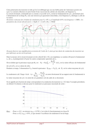 Cette polarisation du transistor et telle qu’il n’est débloqué que sur une faible partie de l’alternance positive de
uE(t). Le courant collecteur est ainsi formé d’une succession de calottes de sinusoïdes, de fréquence f0.
Le circuit résonnant, commandé par ce courant, et accordé sur f0, extrait le fondamental de iC(t) , permettant ainsi
l’alimentation de la charge RU sous une tension uS(t) quasiment sinusoïdale, et de fréquence f0, identique à celle de
la source.
On donne ci dessous des résultats de simulation pour VP =0V, uE d’amplitude 0,9V et de fréquence ≈ 1MHz ; les
paramètres du circuit sélectif sont L = 10µH, C = 2,2nF et RU = 500Ω.
On peut observer une amplification en tension de l’ordre de 3, ainsi qu’une durée de conduction du transistor un
peu inférieure au tiers de la période.
Dans la mesure où le circuit résonnant est très sélectif (Q > 10), son impédance se ramène à R pour le fondamental
iC1 de iC, et pratiquement à 0 pour les autres composantes spectrales de iC.
On en déduit que la puissance reçue par RU est :
2
IˆR
IRP
2
1cu2
1cuu == où Ic1 est la valeur efficace du fondamental
de iC(t) et ÎC1 est sa valeur de crête.
Pendant ce temps, l’alimentation VCC fournit la puissance ccclima IVP = , où CI est la valeur moyenne de iC(t).
Le rendement de l’étage s’écrit
ccc
2
1cu
lima
u
IV
IR
P
P
==η est ainsi étroitement lié au rapport entre le fondamental et
la valeur moyenne de iC(t) ; le calcul de ces grandeurs sort du cadre de ce document.
Si on appelle a la fraction du temps correspondant à la conduction du transistor (a ≈ 0,3 dans l’exemple précédent),
on obtient l’évolution ci-dessous pour le rendement à puissance maximale de sortie :
Rem : - Pour a = 0,5 , on retrouve max ≈ 0,785, c’est à dire le fonctionnement en classe B.
- Pour a < 0,2, max > 95%, ce qui montre l’excellence du rendement d’un tel étage.
Time
7.00us 7.50us 8.00us 8.50us 9.00us 9.50us 10.00us6.72us
IC(Q1)
0A
20mA
28mA
SEL>>
V(in) V(S+)- V(S-)
-3.0V
0V
3.0V
uE
uS
iC
 