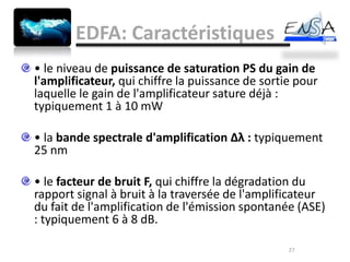 EDFA: Caractéristiques
• le niveau de puissance de saturation PS du gain de
l'amplificateur, qui chiffre la puissance de sortie pour
laquelle le gain de l'amplificateur sature déjà :
typiquement 1 à 10 mW

• la bande spectrale d'amplification Δλ : typiquement
25 nm

• le facteur de bruit F, qui chiffre la dégradation du
rapport signal à bruit à la traversée de l'amplificateur
du fait de l'amplification de l'émission spontanée (ASE)
: typiquement 6 à 8 dB.

                                                  27
 