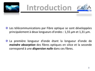 Introduction

Les télécommunications par Fibre optique se sont développées
principalement à deux longueurs d'ondes : 1,55 µm et 1,31 µm.

La première longueur d'onde étant la longueur d'onde de
moindre absorption des fibres optiques en silice et la seconde
correspond à une dispersion nulle dans ces fibres.




                                                           3
 