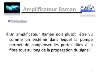 Amplificateur Raman



Un ampliﬁcateur Raman doit plutôt être vu
comme un système dans lequel la pompe
permet de compenser les pertes dûes à la
ﬁbre tout au long de la propagation du signal.



                                             32
 