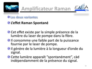 Amplificateur Raman

L’effet Raman Spontané

Cet effet existe par la simple présence de la
lumière du laser de pompe dans la ﬁbre.
Il consomme une faible part de la puissance
fournie par le laser de pompe.
Il génère de la lumière à la longueur d’onde du
signal.
Cette lumière apparaît ”spontanément”, càd
indépendamment de la présence du signal.
                                                  34
 