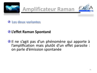 Amplificateur Raman


L’effet Raman Spontané

Il ne s’agit pas d’un phénomène qui apporte à
l’ampliﬁcation mais plutôt d’un effet parasite :
on parle d’émission spontanée



                                               35
 