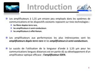 Introduction
Les amplificateurs à 1,31 µm encore peu employés dans les systèmes de
communications et les dispositifs existants reposent sur trois technologies :
   les fibres dopées terre rare,
   les amplificateurs à semi-conducteurs
   les amplificateurs à effet Raman.


Les amplificateurs aux performances les plus intéressantes sont les
amplificateurs dopés terre rare et les amplificateurs à semi-conducteurs.

Le succès de l'utilisation de la longueur d'onde à 1,55 µm pour les
communications longues distances est en partie dû au développement d'un
amplificateur optique efficace : l'amplificateur EDFA.



                                                                           4
 